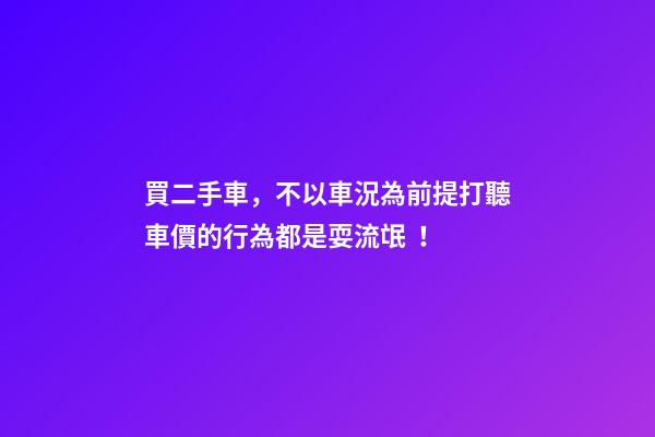 買二手車，不以車況為前提打聽車價的行為都是耍流氓！